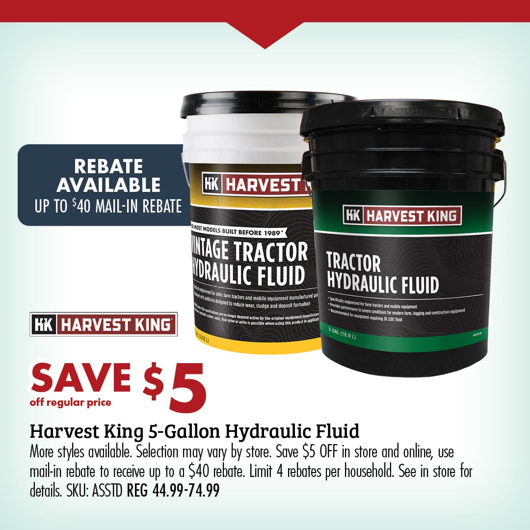 SAVE $5 off regular price Harvest King 5-Gallon Hydraulic Fluid More styles available. Selection may vary by store. Save $5 OFF in store and online, use mail-in rebate to receive up to $40 rebate. Limit 4 rebates per household. See in store for details. SKU: ASSTD REG 44.99-74.99 